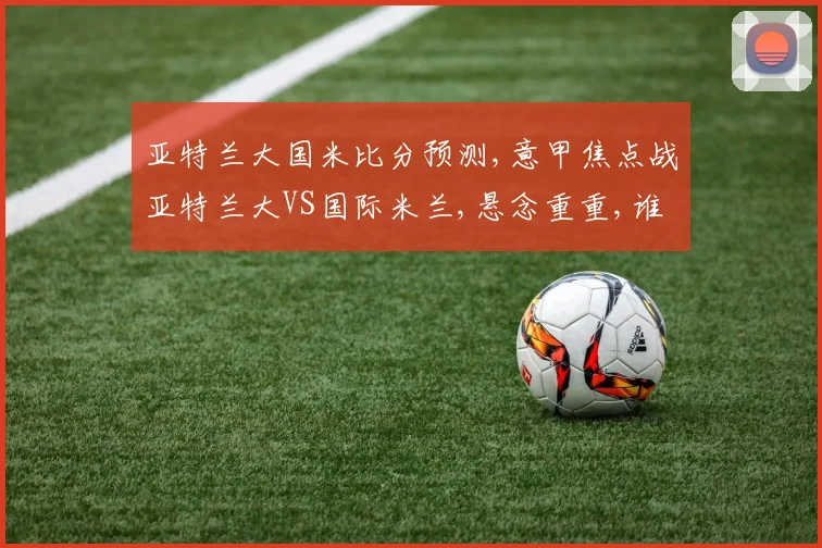 亚特兰大国米比分预测,意甲焦点战亚特兰大VS国际米兰,悬念重重,谁能笑到最后