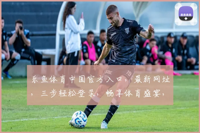 乐鱼体育中国官方入口，最新网址，三步轻松登录，畅享体育盛宴，必看攻略，三重惊喜