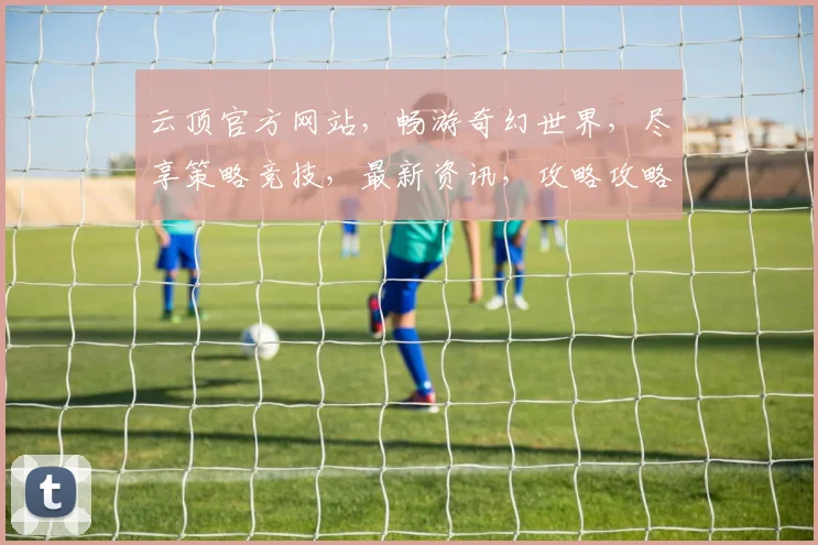 云顶官方网站，畅游奇幻世界，尽享策略竞技，最新资讯，攻略攻略，一网打尽