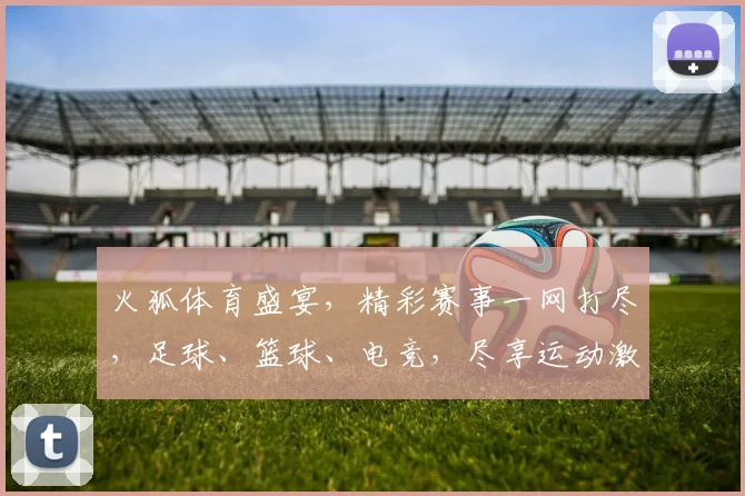 火狐体育盛宴，精彩赛事一网打尽，足球、篮球、电竞，尽享运动激情，不容错过